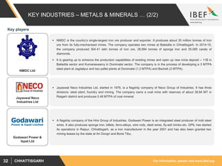 For information, please visit www.ibef.orgCHHATTISGARH32
KEY INDUSTRIES – METALS & MINERALS … (2/2)
 NMDC is the country’s single-largest iron ore producer and exporter. It produces about 30 million tonnes of iron
ore from its fully-mechanised mines. The company operates two mines at Bailadila in Chhattisgarh. In 2014-15,
the company produced 304.41 lakh tonnes of iron ore, 28,994 tonnes of sponge iron and 35,085 carats of
diamonds.
 It is gearing up to enhance the production capabilities of existing mines and open up new mine deposit – 11B in
Bailadila sector and Kumaraswamy in Donimalai sector. The company is in the process of developing a 3 MTPA
steel plant at Jagdalpur and two pellet plants at Donimalai (1.2 MTPA) and Bacheli (2 MTPA).
 Jayaswal Neco Industries Ltd, started in 1976, is a flagship company of Neco Group of Industries. It has three
divisions: steel plant, foundry and mining. The company owns a coal mine with reserves of about 38.84 MT in
Raigarh district and produces 0.48 MTPA of coal mineral.
NMDC Ltd
Jayaswal Neco
Industries Ltd
Key players
 A flagship company of the Hira Group of Industries, Godawari Power is an integrated steel producer of mild steel
wires. It also produces sponge iron, billets, ferro-alloys, wire rods, steel wires, fly-ash bricks etc. GPIL has started
its operations in Raipur, Chhattisgarh, as a iron manufacturer in the year 2001 and has also been granted two
mining leases by the state at Ari Dongri and Boria Tibu.
Godawari Power &
Ispat Ltd
 