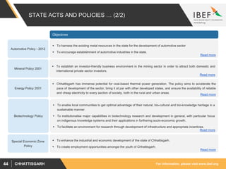 For information, please visit www.ibef.orgCHHATTISGARH44
STATE ACTS AND POLICIES … (2/2)
Automotive Policy - 2012
 To harness the existing metal resources in the state for the development of automotive sector
 To encourage establishment of automotive industries in the state.
 To establish an investor-friendly business environment in the mining sector in order to attract both domestic and
international private sector investors.
Mineral Policy 2001
 Chhattisgarh has immense potential for coal-based thermal power generation. The policy aims to accelerate the
pace of development of the sector, bring it at par with other developed states, and ensure the availability of reliable
and cheap electricity to every section of society, both in the rural and urban areas.
Energy Policy 2001
Objectives
 To enable local communities to get optimal advantage of their natural, bio-cultural and bio-knowledge heritage in a
sustainable manner.
 To institutionalise major capabilities in biotechnology research and development in general, with particular focus
on indigenous knowledge systems and their applications in furthering socio-economic growth.
 To facilitate an environment for research through development of infrastructure and appropriate incentives.
Biotechnology Policy
 To enhance the industrial and economic development of the state of Chhattisgarh.
 To create employment opportunities amongst the youth of Chhattisgarh.
Special Economic Zone
Policy
Read more
Read more
Read more
Read more
Read more
 