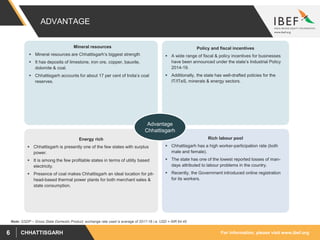 For information, please visit www.ibef.orgCHHATTISGARH6
ADVANTAGE
Policy and fiscal incentives
 A wide range of fiscal & policy incentives for businesses
have been announced under the state’s Industrial Policy
2014-19.
 Additionally, the state has well-drafted policies for the
IT/ITeS, minerals & energy sectors.
Rich labour pool
 Chhattisgarh has a high worker-participation rate (both
male and female).
 The state has one of the lowest reported losses of man-
days attributed to labour problems in the country.
 Recently, the Government introduced online registration
for its workers.
Energy rich
 Chhattisgarh is presently one of the few states with surplus
power.
 It is among the few profitable states in terms of utility based
electricity.
 Presence of coal makes Chhattisgarh an ideal location for pit-
head-based thermal power plants for both merchant sales &
state consumption.
Mineral resources
 Mineral resources are Chhattisgarh’s biggest strength
 It has deposits of limestone, iron ore, copper, bauxite,
dolomite & coal.
 Chhattisgarh accounts for about 17 per cent of India’s coal
reserves.
Note: GSDP – Gross State Domestic Product, exchange rate used is average of 2017-18 i.e. USD = INR 64.45
Advantage
Chhattisgarh
 