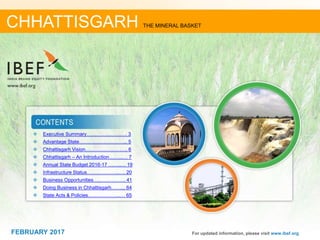 June 2014 22FEBRUARY 2017
❖ Executive Summary……………………. 3
❖ Advantage State………………………... 5
❖ Chhattisgarh Vision…………………….. 6
❖ Chhattisgarh – An Introduction……...… 7
❖ Annual State Budget 2016-17 ……..… 19
❖ Infrastructure Status………………..…. 20
❖ Business Opportunities……………….. 41
❖ Doing Business in Chhattisgarh……... 64
❖ State Acts & Policies………………..… 65
For updated information, please visit www.ibef.org
CHHATTISGARH THE MINERAL BASKET
FEBRUARY 2017
 