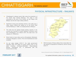 June 2014 2222FEBRUARY 2017 For updated information, please visit www.ibef.org
CHHATTISGARH THE MINERAL BASKET
PHYSICAL INFRASTRUCTURE – RAILWAYS
Chhattisgarh’s railways sector falls under the jurisdiction of
the South East Central Railways. The state is well
connected to the rest of the country via rail. Raipur and
Bilaspur are the two major railway stations.
Significant mining and industrial activity in the state was a
major reason behind the setting up of the South East
Central Railways in 1998. It is headquartered in Bilaspur.
The state has the highest freight loading capacity in the
country and one-sixth of Indian Railway's revenues come
from Chhattisgarh. As of March 2015, the state had a rail
network of 1,195.89 km.
Direct trains to many cities such as Ahmadabad, Allahabad,
Varanasi, Bengaluru, Cochin, Pune and Hyderabad are also
available.
As per state budget 2016-17, the state government
allocated US$ 7.63 million for laying railway lines in the
state including Ambikapur-Barwadih, Raipur-Baloda
Bazaar- Jharsuguda, etc., in partnership with the
Government of India.
Source: Maps of India
With the laying of these railway lines in the state, the
rail network is expected to increase by 780 km during
2016-17.
Source: Economic Survey of Chhattisgarh, 2014-15, State Budget 2016-17
 