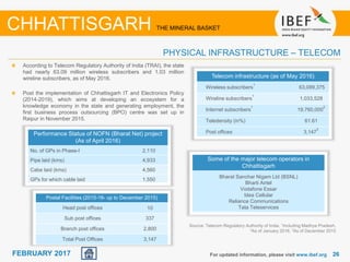 June 2014 2626FEBRUARY 2017
Telecom infrastructure (as of May 2016)
Wireless subscribers
1
63,099,375
Wireline subscribers
1
1,033,528
Internet subscribers
1
19,760,000
2
Teledensity (in%) 61.61
Post offices 3,147
3
Source: Telecom Regulatory Authority of India, 1Including Madhya Pradesh,
2As of January 2016, 3As of December 2015
According to Telecom Regulatory Authority of India (TRAI), the state
had nearly 63.09 million wireless subscribers and 1.03 million
wireline subscribers, as of May 2016.
Post the implementation of Chhattisgarh IT and Electronics Policy
(2014-2019), which aims at developing an ecosystem for a
knowledge economy in the state and generating employment, the
first business process outsourcing (BPO) centre was set up in
Raipur in November 2015.
For updated information, please visit www.ibef.org
PHYSICAL INFRASTRUCTURE – TELECOM
CHHATTISGARH THE MINERAL BASKET
Some of the major telecom operators in
Chhattisgarh
Bharat Sanchar Nigam Ltd (BSNL)
Bharti Airtel
Vodafone Essar
Idea Cellular
Reliance Communications
Tata Teleservices
Postal Facilities (2015-16- up to December 2015)
Head post offices 10
Sub post offices 337
Branch post offices 2,800
Total Post Offices 3,147
Performance Status of NOFN (Bharat Net) project
(As of April 2016)
No. of GPs in Phase-I 2,110
Pipe laid (kms) 4,933
Cabe laid (kms) 4,560
GPs for which cable laid 1,550
 