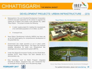 June 2014 2828FEBRUARY 2017 For updated information, please visit www.ibef.org
CHHATTISGARH THE MINERAL BASKET
DEVELOPMENT PROJECTS: URBAN INFRASTRUCTURE … (2/3)
Maharashtra’s City and Industrial Development Corporation
(CIDCO) has been appointed as the advisor to upgrade the
capital city of Raipur and create a new planned city, called
‘Naya Raipur’. The project includes the following:
A water supply project for meeting the requirements
of an estimated population of 2.5 million, by 2031.
A transport hub.
Naya Raipur Development Authority (NRDA) has been set
up as the nodal agency for comprehensive development of
the greenfield city.
Government has made provision to put in place public
transport facilities to Naya Raipur. The region has received
sizeable allocations for basic civic infrastructure like
sewerage and a bus rapid transit system (BRTS).
Under the Global Environment Facility and the World Bank-
assisted SUTP, Naya Raipur has been selected as a
demonstration city.
New townships, such as Merlin Projects’ integrated
township at Raipur, ‘Singapore City’, and ‘Vananchal City’
by Amrapali Group at Bhilai, are in the planning stage. Source: Naya Raipur Development Authority, Government of Chhattisgarh
Naya Raipur city development models
 