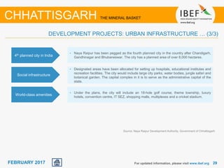 June 2014 2929FEBRUARY 2017 For updated information, please visit www.ibef.org
Source: Naya Raipur Development Authority, Government of Chhattisgarh
CHHATTISGARH THE MINERAL BASKET
4th planned city in India
• Naya Raipur has been pegged as the fourth planned city in the country after Chandigarh,
Gandhinagar and Bhubaneswar. The city has a planned area of over 8,000 hectares.
Social infrastructure
• Designated areas have been allocated for setting up hospitals, educational institutes and
recreation facilities. The city would include large city parks, water bodies, jungle safari and
botanical garden. The capital complex in it is to serve as the administrative capital of the
state.
World-class amenities
• Under the plans, the city will include an 18-hole golf course, theme township, luxury
hotels, convention centre, IT SEZ, shopping malls, multiplexes and a cricket stadium.
DEVELOPMENT PROJECTS: URBAN INFRASTRUCTURE … (3/3)
 