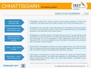 June 2014 33FEBRUARY 2017 For updated information, please visit www.ibef.org
EXECUTIVE SUMMARY … (1/2)
Source: Economic Survey of Chhattisgarh, 2014-15, Ministry of Mines, Annual Report 2014-15, TechSci Research
CHHATTISGARH THE MINERAL BASKET
Strong mineral
production base
• Chhattisgarh ranked fifth in terms of value of major mineral production in India. Coal
production in the state reached 78.82 million tonnes in 2015-16 (up to November 2015).
Sole producer of tin
concentrate in India
• Chhattisgarh is the only state in India that produces tin concentrates. The state accounts
for 35.4% of tin ore reserves of India. In 2015-16 (up to November 2015), tin concentrate
production in the state stood at 8.81 million tonnes.
Largest producer of
coal, iron ore, and
dolomite
• Chhattisgarh is a leading producer of minerals such as coal, iron ore and dolomite. Coal
production and iron ore production in the state accounted for about 20.45% and 15.44% of
the overall coal and iron ore production in India, respectively, during 2015-16 (up to
November 2015). Iron ore from Bailadila mines in the state is considered to be among the
best in the world, in terms of quality.
Korba – Power capital
of India
• Korba district in Chhattisgarh is known as the power capital of India. In the 12th Five-Year
Plan, the Government plans to increase power generation capacity of the state by 30,000
MW. As of 2015-16, about 18,892 villages were electrified in the state.
Naya Raipur – India’s
fourth planned city
• Naya Raipur is considered to be India’s fourth planned city, spread over 8,000 hectares
with world-class amenities. The city has been selected as a demonstration city under the
Global Environmental Facility (GEF) and World Bank-assisted Sustainable Urban
Transport Project (SUTP).
 