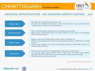 June 2014 3737FEBRUARY 2017 For updated information, please visit www.ibef.org
Source: CSIDC website, Korba district website
CHHATTISGARH THE MINERAL BASKET
Raipur region
• Rich reserves of minerals, limestone and coal.
• 58 large- and middle-scale industries, with prominent players such as Monnet Ispat,
Century Cement, Lafarge and Ambuja Cement.
Durg-Bhilai region
• Rich in mineral deposits, especially iron ore, limestone and quartzite.
• Major players include Bhilai Steel, the Steel Authority of India (SAIL) and Associated
Cement Company (ACC).
Bilaspur region
• Railway zone and the headquarters of South Eastern Coalfields Ltd.
• NTPC’s second largest power plant in India (operational capacity of 1,660 MW ) of located
at Sipat.
• Host to many ancillary units, mainly in agro-based, garments, wood-based furniture and
mineral-based industries.
Korba region
• Known as the industrial hub of Chhattisgarh and the power capital of India.
• Four thermal power plants (KSTPS, BCPP, CSEB East, and CSEB West) together
generate 3,650 MW of electricity; a hydro electric power station located at Bango.
• Abundant reserves of coal and bauxite.
INDUSTRIAL INFRASTRUCTURE – KEY INDUSTRIAL GROWTH CENTRES ... (2/4)
 