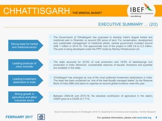 June 2014 44FEBRUARY 2017 For updated information, please visit www.ibef.org
EXECUTIVE SUMMARY … (2/2)
Source: Economic Survey of Chhattisgarh, 2014-15, Department of Commerce and Industries, TechSci Research
CHHATTISGARH THE MINERAL BASKET
Strong base for herbal
and medicinal sector
• The Government of Chhattisgarh has proposed to develop India's largest herbal and
medicinal park in Dhamtari on around 250 acres of land. For conservation, development
and sustainable management of medicinal plants, central government invested around
US$ 1 million in 2014-15. The approximate cost of the project is US$ 3.8 to 5.3 million.
The park is being developed under the PPP mode by Ramky Infrastructure Ltd.
Leading producer of
other minerals
• The state accounts for 22.6% of coal production and 19.8% of steel/sponge iron
production in India. Moreover, considerable reserves of bauxite, limestone and quartzite
are available in the state.
Leading investment
destination in India
• Chhattisgarh has emerged as one of the most preferred investment destinations in India.
The state has been acclaimed as “one of the best fiscally managed states” by the Reserve
Bank of India (RBI) and plans to organise its second global investors meet this year.
Strong growth in
agriculture and allied
industries sector
• Between 2004-05 and 2015-16, the absolute contribution of agriculture in the state’s
GSDP grew at a CAGR of 7.71%.
 