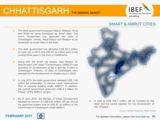 June 2014 4040FEBRUARY 2017 For updated information, please visit www.ibef.org
The state government proposed Raipur, Bilaspur, Durg
and Bhilai for being developed as smart cities. The
Union Government has approved two cities of
Chhattisgarh, namely, Naya Raipur and Bilaspur to be
developed as smart cities in the state.
The state government has allocated US$ 33.3 million
for each city in 2015 and US$ 83.33 million each in the
coming three years in the form of installments.
Along with the smart city project, Atal Mission for
Rejuvenation and Urban Transformation (AMRUT) was
launched for development of tier 2 and tier 3 cities in
Chhattisgarh. Wherein, 10 cities of Chhattisgarh were
selected for the development of infrastructure in 2015.
In July 2015, the state government released US$ 1.48
million for preparation of Service Level Improvement
Plan or capacity building under AMRUT. In addition,
the central government approved US$ 8.3 billion for
Phase I of the AMRUT project.
As of June 2016, the Ministry of Urban Development
released an amount of US$ 9.42 million (20 per cent of
the approved project fund of US$ 47.14 million) to the
Government of Chhattisgarh under AMRUT.
SMART & AMRUT CITIES
CHHATTISGARH THE MINERAL BASKET
Source: TechSci Research, News articles
A total of US$ 156.7 million will be invested by the
state and the centre together for the development of
city of Raipur.
 
