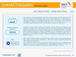 June 2014 4747FEBRUARY 2017
Essar Steel
Godawari Power &
Ispat Ltd
For updated information, please visit www.ibef.org
• Essar Steel is a large steel producer with offices in India, Canada, the US, Middle East and
Asia. The company is fully integrated, from iron ore mining to steel retail. It is also a leader in
cold rolled, galvanised and pre-coated steel products. It is in the process of making significant
investments in setting up steel plants across the world. The company has an iron ore-
beneficiation plant at Bailadila, with an annual production capacity of 8 million tonnes.
• A flagship company of the Hira Group of Industries, Godawari Power is an integrated steel
producer of mild steel wires. It also produces sponge iron, billets, ferro-alloys, wire rods, steel
wires, fly-ash bricks etc. The company recorded net income of US$ 235.09 million in 2015-16.
GPIL has started its operations in Raipur, Chhattisgarh, as a iron manufacturer in the year 2001
and has also been granted two mining leases by the state at Ari Dongri and Boria Tibu. In
December 2013, the company proposed a 1 million tonne steel plant in Rajnandgaon at a cost of
US$ 770.0 million.
CHHATTISGARH THE MINERAL BASKET
KEY INDUSTRIES – IRON AND STEEL … (3/4)
MOIL
• MOIL Ltd is the largest producer of manganese ore by volume in India. The company produces
high, medium and low grade manganese ore. Also, they produce manganese dioxide and
chemical grade manganese ore.
• The company has entered into two separate joint venture pacts with SAIL and Rashtriya Ispat
Nigam Ltd to set up two ferro alloy plants with a total investment of US$ 101.4 million. The
company’s income from operations was recorded at US$ 96.05 million in 2015-16.
Source: Company Website & Annual Reports
 
