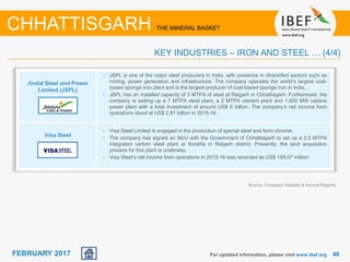 June 2014 4848FEBRUARY 2017
Jindal Steel and Power
Limited (JSPL)
Visa Steel
For updated information, please visit www.ibef.org
• JSPL is one of the major steel producers in India, with presence in diversified sectors such as
mining, power generation and infrastructure. The company operates the world’s largest coal-
based sponge iron plant and is the largest producer of coal-based sponge iron in India.
• JSPL has an installed capacity of 3 MTPA of steel at Raigarh in Chhattisgarh. Furthermore, the
company is setting up a 7 MTPA steel plant, a 2 MTPA cement plant and 1,600 MW captive
power plant with a total investment of around US$ 6 billion. The company’s net income from
operations stood at US$ 2.81 billion in 2015-16.
• Visa Steel Limited is engaged in the production of special steel and ferro chrome.
• The company has signed an MoU with the Government of Chhattisgarh to set up a 2.5 MTPA
integrated carbon steel plant at Kotarlia in Raigarh district. Presently, the land acquisition
process for this plant is underway.
• Visa Steel’s net income from operations in 2015-16 was recorded as US$ 199.07 million.
CHHATTISGARH THE MINERAL BASKET
KEY INDUSTRIES – IRON AND STEEL … (4/4)
Source: Company Website & Annual Reports
 