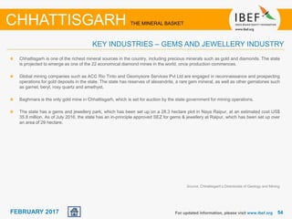 June 2014 5454FEBRUARY 2017
Chhattisgarh is one of the richest mineral sources in the country, including precious minerals such as gold and diamonds. The state
is projected to emerge as one of the 22 economical diamond mines in the world, once production commences.
Global mining companies such as ACC Rio Tinto and Geomysore Services Pvt Ltd are engaged in reconnaissance and prospecting
operations for gold deposits in the state. The state has reserves of alexandrite, a rare gem mineral, as well as other gemstones such
as garnet, beryl, rosy quartz and amethyst.
Baghmara is the only gold mine in Chhattisgarh, which is set for auction by the state government for mining operations.
The state has a gems and jewellery park, which has been set up on a 28.3 hectare plot in Naya Raipur, at an estimated cost US$
35.8 million. As of July 2016, the state has an in-principle approved SEZ for gems & jewellery at Raipur, which has been set up over
an area of 29 hectare.
For updated information, please visit www.ibef.org
KEY INDUSTRIES – GEMS AND JEWELLERY INDUSTRY
CHHATTISGARH THE MINERAL BASKET
Source: Chhattisgarh’s Directorate of Geology and Mining
 