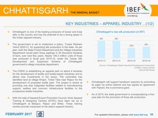 June 2014 5555FEBRUARY 2017
Chhattisgarh is one of the leading producers of tussar and kosa
silks in the country and has the potential to be a strong player in
the Indian apparel industry.
The government is set to implement a policy, Tussar Resham
Vision 2020-21, for supporting silk production in the state. As per
plan, both the State Forest Department and the Village Industries
Department would plant Kosa saplings in 50 thousand hectares
of land, over next few years. Nearly 146.3 million units of Kosa
was produced in fiscal year 2015-16, under the Tassar Silk
Development and Expansion Scheme of Chhattisgarh
government's village industries department.
The CSIDC is establishing an apparel park on about 4 hectares
for the development of textile and textile-based industries and to
attract new investments in the sector. The committee has
identified land at village Khapri, Tehsil Tilda near Raipur for the
development of proposed textile park. The project is aimed at
providing one stop integrated facilities related to manufacturing
support, welfare and common infrastructure facilities to the
prospective textile industries.
With the help of Apparel Export Promotion Council, three Apparel
Training & Designing Centres (ATDC) have been set up in
Chhattisgarh at Bilaspur, Raipur and Bhilai. These training
centres provide manpower to the state’s apparel industry.
For updated information, please visit www.ibef.org
KEY INDUSTRIES – APPAREL INDUSTRY…(1/2)
CHHATTISGARH THE MINERAL BASKET
Source: Chhattisgarh State Industrial Development Corporation
(CSIDC), News articles
Central Silk Board
Chhattisgarh’s raw silk production (in MT)
391 391
234
261
2012-13 2013-14 2014-15 2015-16
Chhattisgarh will support handloom weavers by promoting
its sales via online network and has signed an agreement
with Flipkart, the e-commerce giant.
As of 2015, the state government is conceptualizing a five-
year plan for the promotion of Kosa silk production.
 