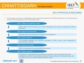 June 2014 5858FEBRUARY 2017
Prior to setting up business in Chhattisgarh, certain approvals are required from different departments. The approvals are to
be taken from the state government in the following order:
For updated information, please visit www.ibef.org
CHHATTISGARH THE MINERAL BASKET
KEY APPROVALS REQUIRED
Step 1: Allotment of plots/built-up sheds
Step 2: Signing of the lease deed
Step 3: Water connection
Step 4: Electricity connection
Step 5: Pollution clearance
CSIDC allots the plot for setting up a project depending on the nature of industry and scale of
investment.
The lease deed is signed between the CSIDC and land applicant.
The completed application form should be submitted to CSIDC, which is also responsible for
providing water connection.
CSIDC is responsible for providing electricity connection.
An application in prescribed format is submitted to the District Trade & Industries Centre (for
investment up to US$ 2.19 million)/State Investment Promotion Board (for investment above US$
2.19 million) with an environment impact assessment report.
 