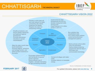 June 2014 66FEBRUARY 2017 For updated information, please visit www.ibef.org
CHHATTISGARH THE MINERAL BASKET
Agriculture
Skill
development
Infrastructure
Transport
EnvironmentInvestment
promotion
Tourism
• Encourage contract farming
with the benefit of assured
prices to farmers.
• Ensure efficient use of
irrigation, rainwater harvesting
for agro processing industries.
• Connect all villages with better
roads.
• Increase reliance on renewable
energy.
• Implemented the Skill
Development Act 2013 to
develop employment skills
among youth.
• Impart training to 0.2 million
people in 2014-15.
• Develop a world class rail
and road network for better
connectivity with metros.
• Implement the Bastar-
Raoghat rail project for
transporting minerals.
• Be a pollution free
industrialised state.
• Put in place proper pollution
control and environment
management systems.
• Simplify procedures, and
ensure speedy clearances
and balanced regional
development.
• Promote downstream
industries to spread
industrialisation.
• Make the state a world class
tourist destination.
• Promote religious, adventure
and heritage tourism, and
attract private investment in
the sector.
Education
• Build a primary school within
every five kilometres.
• Improve distance learning
programmes with the help of
information and
communication technology.
Vision
2022
CHHATTISGARH VISION 2022
Source: Confederation of Indian Industry
 