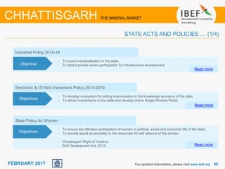 June 2014 6565FEBRUARY 2017
Electronic & IT/ITeS Investment Policy 2014-2019
• To develop ecosystem for aiding improvisation in the knowledge economy of the state
• To attract investments in the state and develop online Single Window Portal
Read more
Objectives
Industrial Policy 2014-19
• To boost industrialisation in the state.
• To attract private sector participation for infrastructure development
Read more
Objective
State Policy for Women
• To ensure the effective participation of women in political, social and economic life of the state.
• To provide equal accessibility to the resources for self reliance of the women.
• Chhattisgarh Right of Youth to
• Skill Development Act, 2013. Read more
Objectives
For updated information, please visit www.ibef.org
CHHATTISGARH THE MINERAL BASKET
STATE ACTS AND POLICIES … (1/4)
 