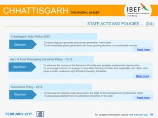 June 2014 6666FEBRUARY 2017
Chhattisgarh Solar Policy 2012
• To encourage and promote solar power generation in the state
• To aid renewable power generation and meet growing demand in a sustainable manner
Read more
Objective
Agro & Food Processing Industries Policy – 2012
• To enhance the income of the farmers in the state and generate employment opportunities
• To encourage farmers to engage in diversified farming of fruits and vegetables and other cash
crops in order to develop agro & food processing industries.
Read more
Objectives
For updated information, please visit www.ibef.org
CHHATTISGARH THE MINERAL BASKET
STATE ACTS AND POLICIES … (2/4)
Automotive Policy - 2012
• To harness the existing metal resources in the state for the development of automotive sector
• To encourage establishment of automotive industries in the state
Read more
Objective
 