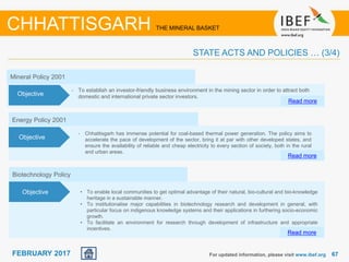 June 2014 6767FEBRUARY 2017
Objectives
Mineral Policy 2001
• To establish an investor-friendly business environment in the mining sector in order to attract both
domestic and international private sector investors.
Read more
Objective
For updated information, please visit www.ibef.org
CHHATTISGARH THE MINERAL BASKET
STATE ACTS AND POLICIES … (3/4)
Biotechnology Policy
• To enable local communities to get optimal advantage of their natural, bio-cultural and bio-knowledge
heritage in a sustainable manner.
• To institutionalise major capabilities in biotechnology research and development in general, with
particular focus on indigenous knowledge systems and their applications in furthering socio-economic
growth.
• To facilitate an environment for research through development of infrastructure and appropriate
incentives.
Read more
Objective
Energy Policy 2001
• Chhattisgarh has immense potential for coal-based thermal power generation. The policy aims to
accelerate the pace of development of the sector, bring it at par with other developed states, and
ensure the availability of reliable and cheap electricity to every section of society, both in the rural
and urban areas.
Read more
Objective
 