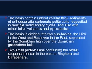  The basin contains about 2500m thick sediments
of orthoquartzite-carbonate-pelite suite, deposited
in multiple sedimentary cycles, and also with
minor felsic volcanics and pyroclastics.
 The basin is divided into two sub-basins, the Hirri
in the West and Baradwar in the East, separated
by the Sonakhan high over the Sonakhan
greenstone belt.
 Two small proto-basins containing the oldest
sequences occur in the east at Singhora and
Barapahara.
 