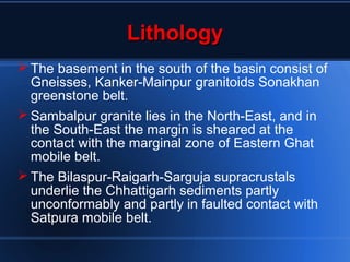 LithologyLithology
 The basement in the south of the basin consist of
Gneisses, Kanker-Mainpur granitoids Sonakhan
greenstone belt.
 Sambalpur granite lies in the North-East, and in
the South-East the margin is sheared at the
contact with the marginal zone of Eastern Ghat
mobile belt.
 The Bilaspur-Raigarh-Sarguja supracrustals
underlie the Chhattigarh sediments partly
unconformably and partly in faulted contact with
Satpura mobile belt.
 