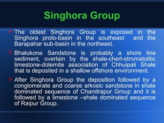 Singhora Group
 The oldest Singhora Group is exposed in the
Singhora proto-basin in the southeast and the
Barapahar sub-basin in the northeast.
 Bhalukona Sandstone is probably a shore line
sediment, overlain by the shale-chert-stromatolitic
limestone-dolemite association of Chhuipali Shale
that is deposited in a shallow offshore environment.
 After Singhora Group the deposition followed by a
conglomerate and coarse arkosic sandstone in shale
dominated sequence of Chandrapur Group and it is
followed by a limestone –shale dominated sequence
of Raipur Group.
 