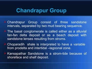 Chandrapur GroupChandrapur Group
 Chandrapur Group consist of three sandstone
intervals, separated by two mud bearing sequence.
 The basal conglomerate is called either as a alluvial
fan-fan delta deposit or as a beach deposit with
sandstone lenses resulting from stroms.
 Choparadih shale is interpreted to have a variable
from prodelta and intertidal –lagoonal zone.
 Kansapathar Sandstone is a strom-tide because of
shoreface and shelf deposit.
 