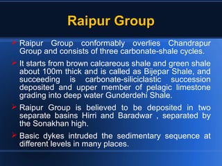 Raipur GroupRaipur Group
 Raipur Group conformably overlies Chandrapur
Group and consists of three carbonate-shale cycles.
 It starts from brown calcareous shale and green shale
about 100m thick and is called as Bijepar Shale, and
succeeding is carbonate-siliciclastic succession
deposited and upper member of pelagic limestone
grading into deep water Gunderdehi Shale.
 Raipur Group is believed to be deposited in two
separate basins Hirri and Baradwar , separated by
the Sonakhan high.
 Basic dykes intruded the sedimentary sequence at
different levels in many places.
 