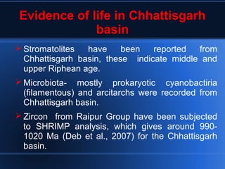 Evidence of life in Chhattisgarh
basin
 Stromatolites have been reported from
Chhattisgarh basin, these indicate middle and
upper Riphean age.
 Microbiota- mostly prokaryotic cyanobactiria
(filamentous) and arcitarchs were recorded from
Chhattisgarh basin.
 Zircon from Raipur Group have been subjected
to SHRIMP analysis, which gives around 990-
1020 Ma (Deb et al., 2007) for the Chhattisgarh
basin.
 