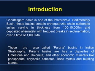 IntroductionIntroduction
These are also called “Purana” basins in Indian
Stratigraphy. Purana basins are has a deposites of
Limestone and Dolomite, and other economic minerals like
phosphorite, chrysotile asbestos, Base metals and building
stones.
Chhattisgarh basin is one of the Proterozoic Sedimentary
Basin, these basins contain orthoquartzite-shale-carbonate
suites varying in thickness from 100-10,000m and
deposited alternately with frequent breaks in sedimentation,
over a time of 1,000 Ma.
 