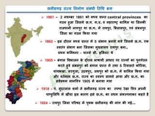छत्तीसगढ़ राज्य निर्ााण संबंधी निथि क्रर्
 1861 - 2 िवम्बर 1861 को र्ध्य प्रान्ि central provinces का
गठि हुआ जिसर्े छ.ग. र्.प्र. व र्हाराष्ट्र शामर्ल िा जििक
रािधािी िागपुर िा छ.ग. र्ें रायपुर, बबलासपुर, एवं संबलपुर
जिला का गठि ककया गया
 1862 - इस दौराि र्ध्य प्रान्ि र्ें 5 संभाग बिाये गये जिसर्े छ.ग. एक
स्विंत्र संभाग बिा जिसका र्ुख्यालय रायपुर बिा..
प्रिर् कमर्श्िर - चार्लसा सी. इमलयट िे
 1905 - बंगाल ववभािि के दौराि भाषायी आधार पर राज्यों का पुिगाठि
करिे हुवे संबलपुर को बंगाल प्रान्ि र्ें ििा 5 ररयासिे कोररया,
चांगभखा, सरगुिा, उदयपुर, िशपुर को छ.ग. र्ें शामर्ल ककया गया
और विार्ाि छ.ग. राज्य का स्वरूप सार्िे आया और छ.ग. का
सवाप्रिर् र्ािथचत्र 1905 र्ें बिाया गया
 1918 - पं. सुंदरलाल शर्ाा िे छत्तीसगढ़ राज्य का स्पष्ट्ट रेखा थचत्र अपिी
पाण्डुमलवप र्ें खींचा इस कारण इसे छ.ग. का प्रिर् संकर्लपिाकर कहिे ह
 1924 - रायपुर जिला पररषद र्ें पृिक छत्तीसगढ़ क र्ांग क ग …
 