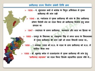 छत्तीसगढ़ राज्य निर्ााण संबंधी निथि क्रर्
 1939 - पं. सुंदरलाल शर्ाा िे कांग्रेस के बत्रपुरा अथधवेशि र्ें पृिक
छत्तीसगढ़ क र्ांग रखी
 1946 - ठा. प्यारेलाल िे पृिक छत्तीसगढ़ क र्ांग के मलए छत्तीसगढ़
शोषण ववरोधी र्ंच का गठि ककया िो छत्तीसगढ़ निर्ााण हेिु प्रिर्
संगठि िा
 1947 - स्विंत्रिा के सर्य छत्तीसगढ़ र्ध्यप्रांि और बरार का हहस्सा िा
 1955 - रायपुर के ववधायक ठा. रार्कृ ष्ट्ण मसंह िे र्ध्य प्रान्ि के ववधािसभा
र्ें पृिक छत्तीसगढ़ क र्ांग रखी िो प्रिर् ववधायी प्रयास िा..
 1956 - 1 िवम्बर 1956 को र्.प्र. के गठि के साि छत्तीसगढ़ को र्.प्र. र्ें
शामर्ल ककया गया
 1956 - डॉ. खूबचंद्र बघेल िे राििांदगांव र्ें पृिक छत्तीसगढ़ क र्ांग हेिु
‘छत्तीसगढ़ र्हासभा’ का गठि ककया जिसके र्हासथचव दशरि चौबे िे…
 