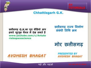 पढ़ो और पढ़ाओ
AV
TUTORIALS
PRESENTED BY
Chhattisgarh G.K.
छत्तीसगढ़ राज्य निर्ााण
संबंधी निथि क्रर्
र्ोर छत्तीसगढ़
हर्ि पढ़बो िभी बढ़ी छत्तीसगढ़
छत्तीसगढ़ G.K.का पूरा वीडडयो आप
हर्ारे यूट्यूब चिल र्ें देख सकिे ह
www.youtube.com/c/Avtuto
rialsspacescience
 