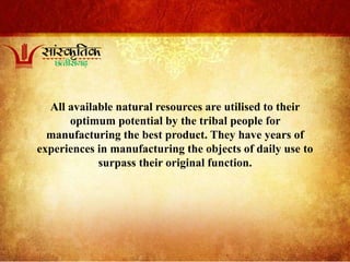 All available natural resources are utilised to their
optimum potential by the tribal people for
manufacturing the best product. They have years of
experiences in manufacturing the objects of daily use to
surpass their original function.
 
