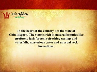 In the heart of the country lies the state of
Chhattisgarh. The state is rich in natural beauties like
profusely lush forests, refreshing springs and
waterfalls, mysterious caves and unusual rock
formations.
 