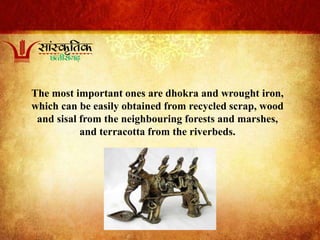 The most important ones are dhokra and wrought iron,
which can be easily obtained from recycled scrap, wood
and sisal from the neighbouring forests and marshes,
and terracotta from the riverbeds.
 