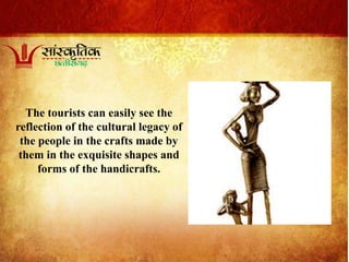 The tourists can easily see the
reflection of the cultural legacy of
the people in the crafts made by
them in the exquisite shapes and
forms of the handicrafts.
 