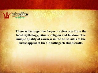 These artisans get the frequent references from the
local mythology, rituals, religion and folklore. The
unique quality of rawness in the finish adds to the
rustic appeal of the Chhattisgarh Handicrafts.
 