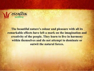 The beautiful nature’s colour and pleasure with all its
remarkable effects have left a mark on the imagination and
creativity of the people. They learn to live in harmony
within themselves and do not attempt to dominate or
outwit the natural forces.
 