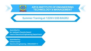 ARYA INSTITUTE OF ENGINEERING
TECHNOLOGY & MANAGEMENT
Submitted to:
Mr. Subhash Chandra Swami
Head of Electrical Engineering Department
Submitted by:
Chhavi Kumar
Electrical Engineering (20EAOEE011)
Summer Traning at 132KV GSS BAGRU
 