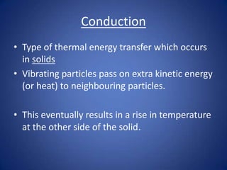 Conduction
• Type of thermal energy transfer which occurs
in solids
• Vibrating particles pass on extra kinetic energy
(or heat) to neighbouring particles.
• This eventually results in a rise in temperature
at the other side of the solid.
 