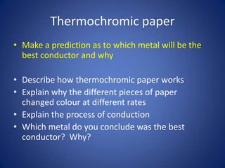 Thermochromic paper
• Make a prediction as to which metal will be the
best conductor and why
• Describe how thermochromic paper works
• Explain why the different pieces of paper
changed colour at different rates
• Explain the process of conduction
• Which metal do you conclude was the best
conductor? Why?
 