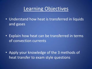 Learning Objectives
• Understand how heat is transferred in liquids
and gases
• Explain how heat can be transferred in terms
of convection currents
• Apply your knowledge of the 3 methods of
heat transfer to exam style questions
 