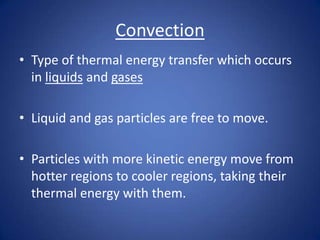 Convection
• Type of thermal energy transfer which occurs
in liquids and gases
• Liquid and gas particles are free to move.
• Particles with more kinetic energy move from
hotter regions to cooler regions, taking their
thermal energy with them.
 