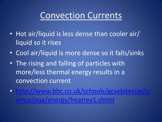Convection Currents
• Hot air/liquid is less dense than cooler air/
liquid so it rises
• Cool air/liquid is more dense so it falls/sinks
• The rising and falling of particles with
more/less thermal energy results in a
convection current
• http://www.bbc.co.uk/schools/gcsebitesize/sc
ience/aqa/energy/heatrev1.shtml
 