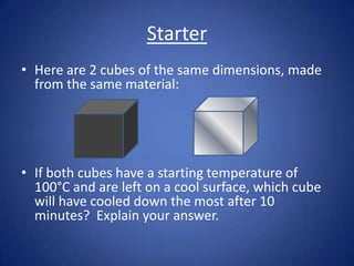 Starter
• Here are 2 cubes of the same dimensions, made
from the same material:
• If both cubes have a starting temperature of
100°C and are left on a cool surface, which cube
will have cooled down the most after 10
minutes? Explain your answer.
 