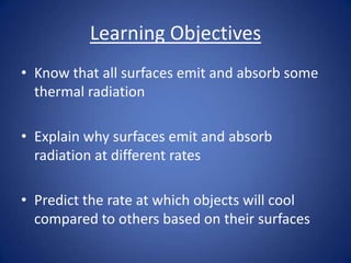 Learning Objectives
• Know that all surfaces emit and absorb some
thermal radiation
• Explain why surfaces emit and absorb
radiation at different rates
• Predict the rate at which objects will cool
compared to others based on their surfaces
 