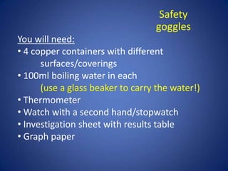 Safety
goggles
You will need:
• 4 copper containers with different
surfaces/coverings
• 100ml boiling water in each
(use a glass beaker to carry the water!)
• Thermometer
• Watch with a second hand/stopwatch
• Investigation sheet with results table
• Graph paper
 