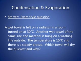Condensation & Evaporation
• Starter: Exam style question
A wet towel is left on a radiator in a room
turned on at 30°C. Another wet towel of the
same size and material is hung on a washing
line outside. The temperature is 15°C and
there is a steady breeze. Which towel will dry
the quickest and why?
 