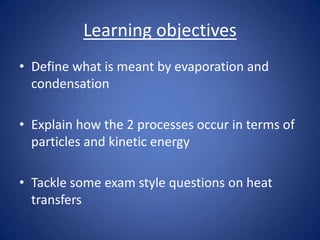 Learning objectives
• Define what is meant by evaporation and
condensation
• Explain how the 2 processes occur in terms of
particles and kinetic energy
• Tackle some exam style questions on heat
transfers
 