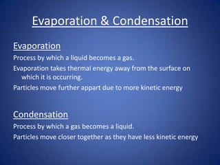 Evaporation & Condensation
Evaporation
Process by which a liquid becomes a gas.
Evaporation takes thermal energy away from the surface on
which it is occurring.
Particles move further appart due to more kinetic energy
Condensation
Process by which a gas becomes a liquid.
Particles move closer together as they have less kinetic energy
 