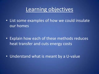 Learning objectives
• List some examples of how we could insulate
our homes
• Explain how each of these methods reduces
heat transfer and cuts energy costs
• Understand what is meant by a U-value
 